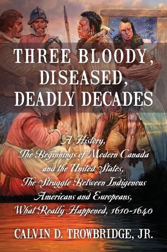 Cover image for Three Bloody, Diseased, Deadly Decades: A History, The Beginning of Modern Canada and the United States, The Struggle between Indigenous Americans and Europeans, What Really Happened, 1610-1640