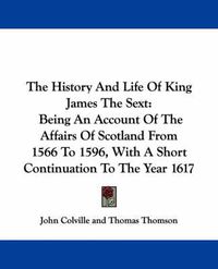 Cover image for The History And Life Of King James The Sext: Being An Account Of The Affairs Of Scotland From 1566 To 1596, With A Short Continuation To The Year 1617