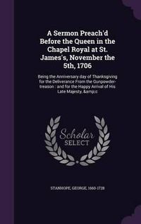 Cover image for A Sermon Preach'd Before the Queen in the Chapel Royal at St. James's, November the 5th, 1706: Being the Anniversary Day of Thanksgiving for the Deliverance from the Gunpowder-Treason: And for the Happy Arrival of His Late Majesty, &C