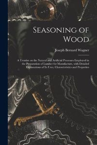 Cover image for Seasoning of Wood: a Treatise on the Natural and Artificial Processes Employed in the Preparation of Lumber for Manufacture, With Detailed Explanations of Its Uses, Characteristics and Properties