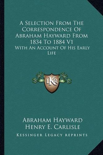 A Selection from the Correspondence of Abraham Hayward from 1834 to 1884 V1: With an Account of His Early Life