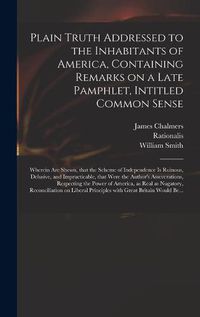 Cover image for Plain Truth Addressed to the Inhabitants of America, Containing Remarks on a Late Pamphlet, Intitled Common Sense: Wherein Are Shewn, That the Scheme of Independence is Ruinous, Delusive, and Impracticable, That Were the Author's Asseverations, ...