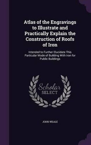 Cover image for Atlas of the Engravings to Illustrate and Practically Explain the Construction of Roofs of Iron: Intended to Further Elucidate This Particular Mode of Building with Iron for Public Buildings