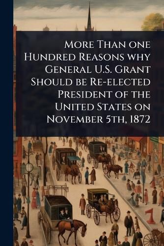 Cover image for More Than one Hundred Reasons why General U.S. Grant Should be Re-elected President of the United States on November 5th, 1872