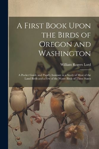 Cover image for A First Book Upon the Birds of Oregon and Washington; a Pocket Guide and Pupil's Assistant in a Study of Most of the Land Birds and a few of the Water Birds of These States