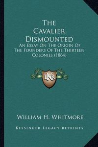 Cover image for The Cavalier Dismounted the Cavalier Dismounted: An Essay on the Origin of the Founders of the Thirteen Colonan Essay on the Origin of the Founders of the Thirteen Colonies (1864) Ies (1864)