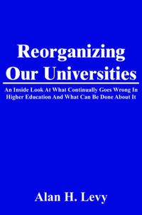 Cover image for Reorganizing Our Universities: An Inside Look at What Continually Goes Wrong in Higher Education and What Can Be Done about It