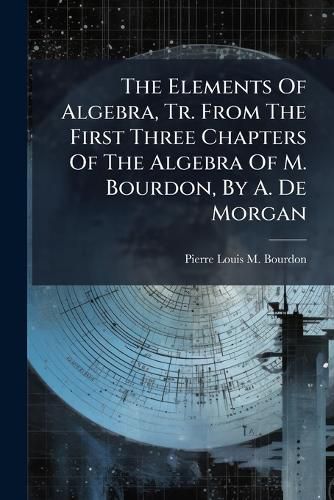 Cover image for The Elements Of Algebra, Tr. From The First Three Chapters Of The Algebra Of M. Bourdon, By A. De Morgan