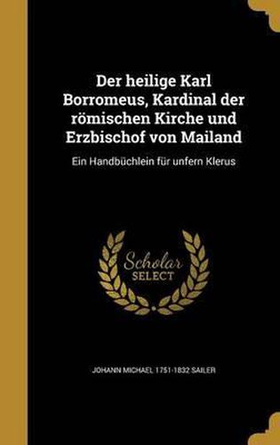 Der Heilige Karl Borromeus, Kardinal Der Romischen Kirche Und Erzbischof Von Mailand: Ein Handbuchlein Fur Unfern Klerus