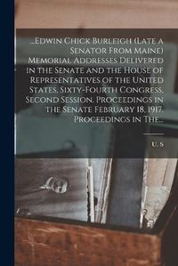 Cover image for ...Edwin Chick Burleigh (late a Senator From Maine) Memorial Addresses Delivered in the Senate and the House of Representatives of the United States, Sixty-fourth Congress, Second Session. Proceedings in the Senate February 18, 1917. Proceedings in The...