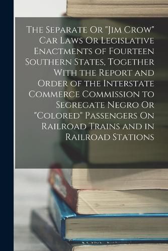 Cover image for The Separate Or "Jim Crow" Car Laws Or Legislative Enactments of Fourteen Southern States, Together With the Report and Order of the Interstate Commerce Commission to Segregate Negro Or "Colored" Passengers On Railroad Trains and in Railroad Stations