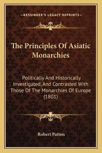 Cover image for The Principles of Asiatic Monarchies: Politically and Historically Investigated, and Contrasted with Those of the Monarchies of Europe (1801)