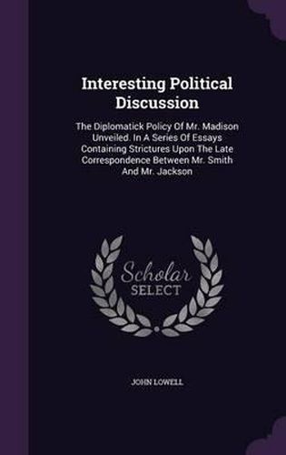 Interesting Political Discussion: The Diplomatick Policy of Mr. Madison Unveiled. in a Series of Essays Containing Strictures Upon the Late Correspondence Between Mr. Smith and Mr. Jackson