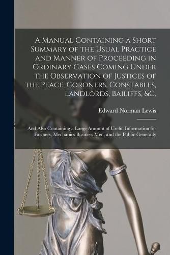 A Manual Containing a Short Summary of the Usual Practice and Manner of Proceeding in Ordinary Cases Coming Under the Observation of Justices of the Peace, Coroners, Constables, Landlords, Bailiffs, &c. [microform]