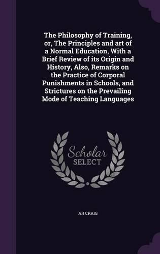 Cover image for The Philosophy of Training, Or, the Principles and Art of a Normal Education, with a Brief Review of Its Origin and History, Also, Remarks on the Practice of Corporal Punishments in Schools, and Strictures on the Prevailing Mode of Teaching Languages