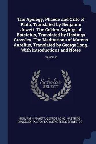 The Apology, Phaedo and Crito of Plato, Translated by Benjamin Jowett. the Golden Sayings of Epictetus, Translated by Hastings Crossley. the Meditations of Marcus Aurelius, Translated by George Long. with Introductions and Notes; Volume 2