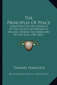 Cover image for The Principles of Peace: Exemplified in the Conduct of the Society of Friends in Ireland, During the Rebellion of the Year 1798 (1825)