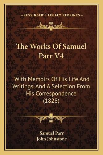 Cover image for The Works of Samuel Parr V4 the Works of Samuel Parr V4: With Memoirs of His Life and Writings, and a Selection from with Memoirs of His Life and Writings, and a Selection from His Correspondence (1828) His Correspondence (1828)