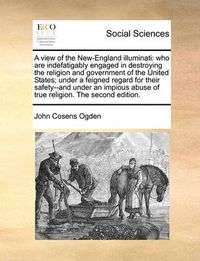 Cover image for A View of the New-England Illuminati: Who Are Indefatigably Engaged in Destroying the Religion and Government of the United States; Under a Feigned Regard for Their Safety--And Under an Impious Abuse of True Religion. the Second Edition.