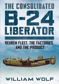 Cover image for The Consolidated B-24 Liberator: Reuben Fleet, the Factories, and the Product