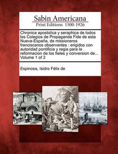 Chronica apostolica y seraphica de todos los Colegios de Propaganda Fide de esta Nueva-Espana, de missioneros franciscanos observantes: erigidos con autoridad pontificia y regia para la reformacion de los fieles y conversion de... Volume 1 of 2