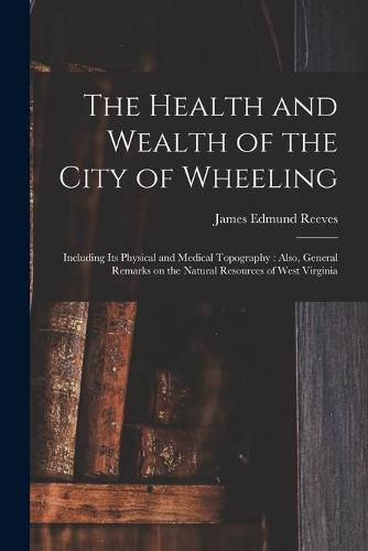 The Health and Wealth of the City of Wheeling: Including Its Physical and Medical Topography: Also, General Remarks on the Natural Resources of West Virginia
