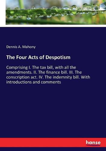 Cover image for The Four Acts of Despotism: Comprising I. The tax bill, with all the amendments. II. The finance bill. III. The conscription act. IV. The indemnity bill. With introductions and comments