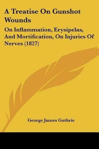 Cover image for A Treatise On Gunshot Wounds: On Inflammation, Erysipelas, And Mortification, On Injuries Of Nerves (1827)