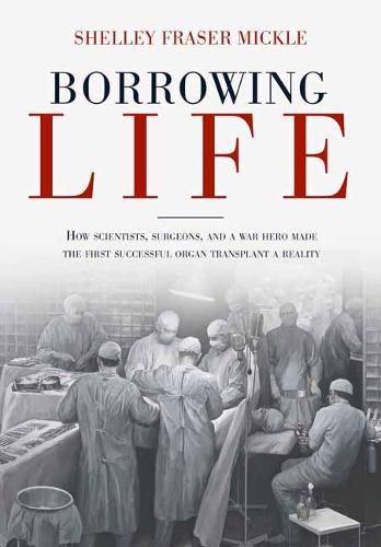 Borrowing Life: The Intimate Story of the Scientists and Surgeons Who Turned the Horrors of War into the Gift of the First Successful Organ Transplant