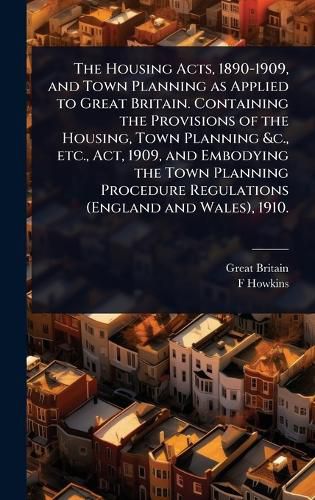 Cover image for The Housing Acts, 1890-1909, and Town Planning as Applied to Great Britain. Containing the Provisions of the Housing, Town Planning &c., etc., Act, 1909, and Embodying the Town Planning Procedure Regulations (England and Wales), 1910.