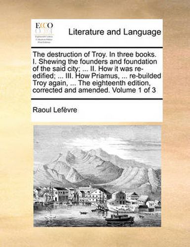 Cover image for The Destruction of Troy. in Three Books. I. Shewing the Founders and Foundation of the Said City; ... II. How It Was Re-Edified; ... III. How Priamus, ... Re-Builded Troy Again, ... the Eighteenth Edition, Corrected and Amended. Volume 1 of 3
