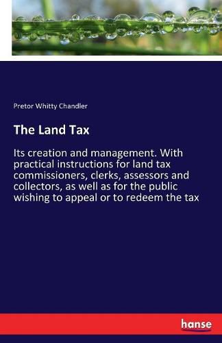 Cover image for The Land Tax: Its creation and management. With practical instructions for land tax commissioners, clerks, assessors and collectors, as well as for the public wishing to appeal or to redeem the tax