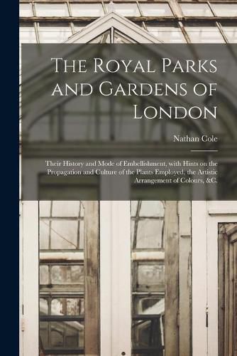 Cover image for The Royal Parks and Gardens of London: Their History and Mode of Embellishment, With Hints on the Propagation and Culture of the Plants Employed, the Artistic Arrangement of Colours, &c.