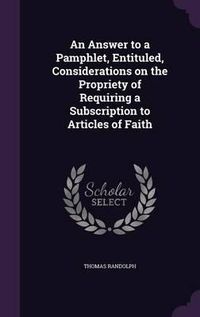 Cover image for An Answer to a Pamphlet, Entituled, Considerations on the Propriety of Requiring a Subscription to Articles of Faith