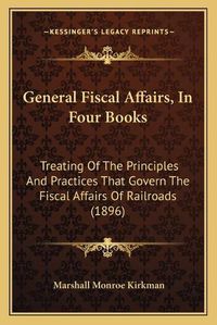 Cover image for General Fiscal Affairs, in Four Books: Treating of the Principles and Practices That Govern the Fiscal Affairs of Railroads (1896)