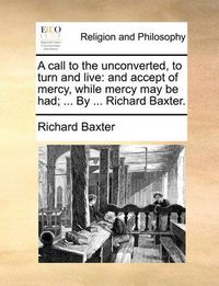 Cover image for A Call to the Unconverted, to Turn and Live: And Accept of Mercy, While Mercy May Be Had; ... by ... Richard Baxter.