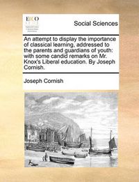 Cover image for An Attempt to Display the Importance of Classical Learning, Addressed to the Parents and Guardians of Youth: With Some Candid Remarks on Mr. Knox's Liberal Education. by Joseph Cornish.