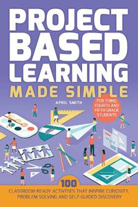Cover image for Project Based Learning Made Simple: 100 Classroom-Ready Activities that Inspire Curiosity, Problem Solving and Self-Guided Discovery for Third, Fourth