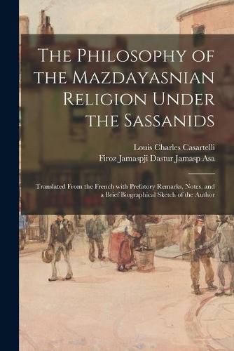 Cover image for The Philosophy of the Mazdayasnian Religion Under the Sassanids: Translated From the French With Prefatory Remarks, Notes, and a Brief Biographical Sketch of the Author