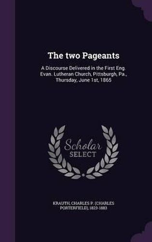 The Two Pageants: A Discourse Delivered in the First Eng. Evan. Lutheran Church, Pittsburgh, Pa., Thursday, June 1st, 1865