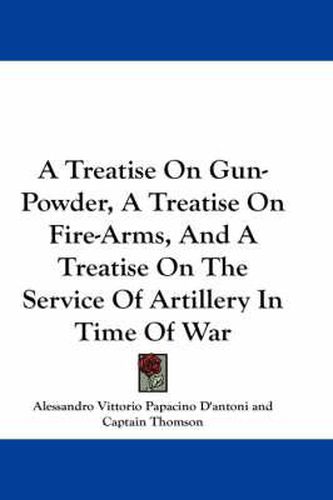 Cover image for A Treatise on Gun-Powder, a Treatise on Fire-Arms, and a Treatise on the Service of Artillery in Time of War
