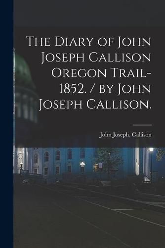 Cover image for The Diary of John Joseph Callison Oregon Trail-1852. / by John Joseph Callison.