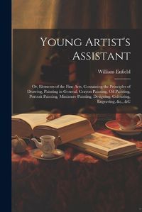 Cover image for Young Artist's Assistant; or, Elements of the Fine Arts, Containing the Principles of Drawing, Painting in General, Crayon Painting, Oil Painting, Portrait Painting, Miniature Painting, Designing, Colouring, Engraving, &c., &c