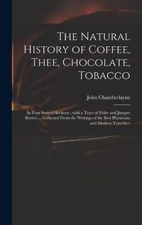 Cover image for The Natural History of Coffee, Thee, Chocolate, Tobacco: in Four Several Sections; With a Tract of Elder and Juniper Berries ... Collected From the Writings of the Best Physicians and Modern Travellers