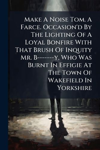 Cover image for Make a Noise Tom. a Farce. Occasion'd by the Lighting of a Loyal Bonfire with That Brush of Inquity Mr. B-------Y, Who Was Burnt in Effigie at the Town of Wakefield in Yorkshire