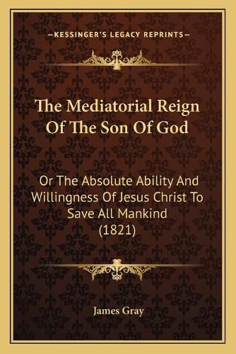 The Mediatorial Reign of the Son of God: Or the Absolute Ability and Willingness of Jesus Christ to Save All Mankind (1821)