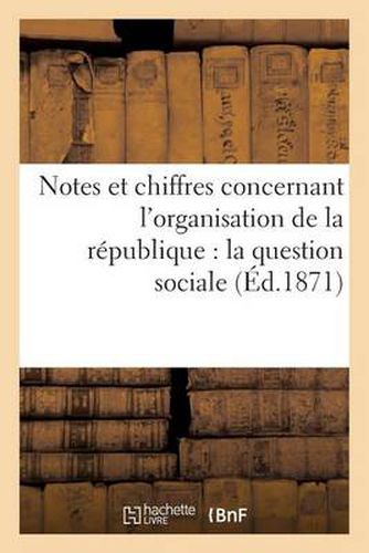 Cover image for Notes Et Chiffres Concernant l'Organisation de la Republique: La Question Sociale, Les Finances: de l'Etat Et La Liquidation de l'Empire, Les Finances de Paris Et La Reprise Des Travaux