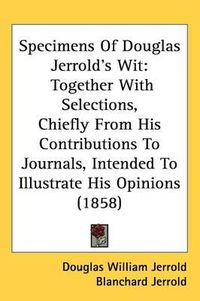 Cover image for Specimens Of Douglas Jerrold's Wit: Together With Selections, Chiefly From His Contributions To Journals, Intended To Illustrate His Opinions (1858)