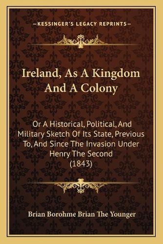 Ireland, as a Kingdom and a Colony: Or a Historical, Political, and Military Sketch of Its State, Previous To, and Since the Invasion Under Henry the Second (1843)