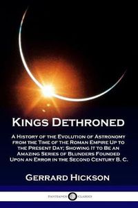 Cover image for Kings Dethroned: A History of the Evolution of Astronomy from the Time of the Roman Empire Up to the Present Day; Showing It to Be an Amazing Series of Blunders Founded Upon an Error in the Second Century B. C.
